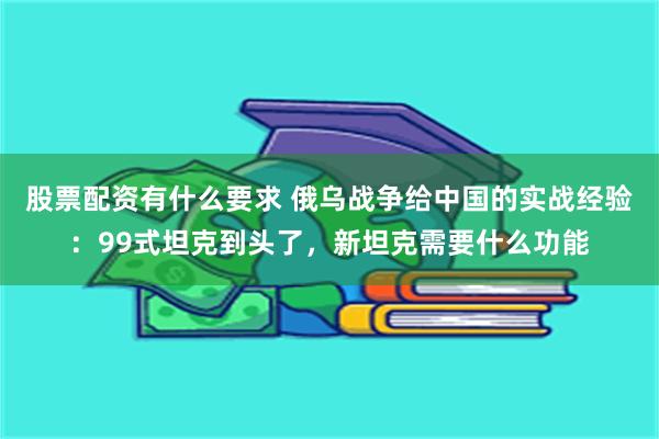 股票配资有什么要求 俄乌战争给中国的实战经验：99式坦克到头了，新坦克需要什么功能