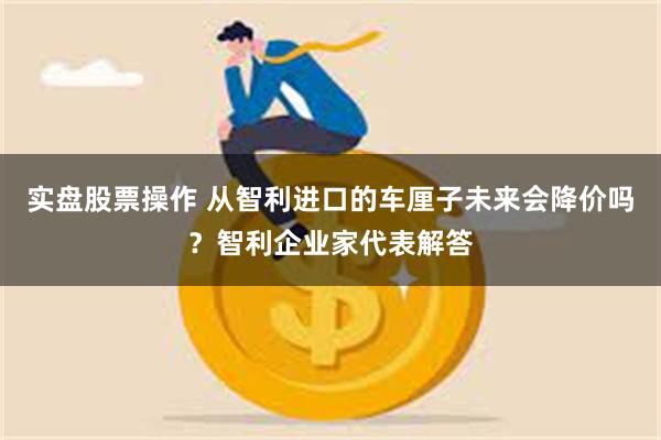 实盘股票操作 从智利进口的车厘子未来会降价吗？智利企业家代表解答