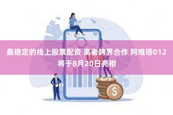 最稳定的线上股票配资 高奢跨界合作 阿维塔012将于8月20日亮相