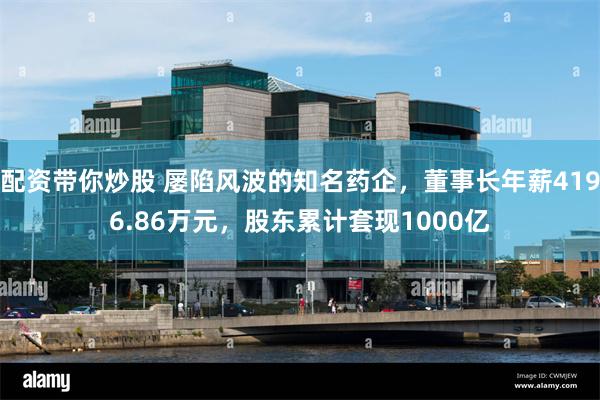 配资带你炒股 屡陷风波的知名药企，董事长年薪4196.86万元，股东累计套现1000亿