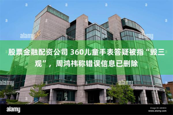 股票金融配资公司 360儿童手表答疑被指“毁三观”，周鸿祎称错误信息已删除