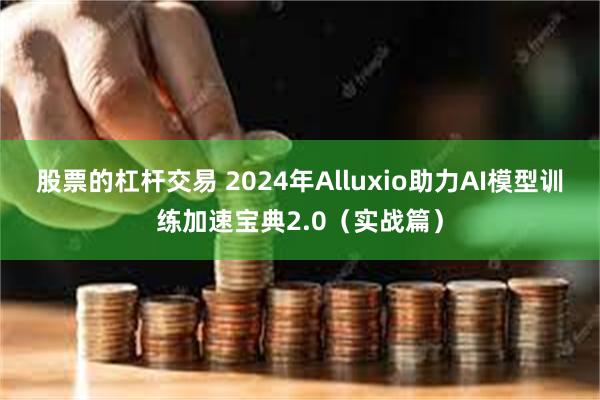 股票的杠杆交易 2024年Alluxio助力AI模型训练加速宝典2.0（实战篇）