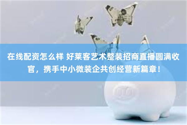 在线配资怎么样 好莱客艺术整装招商直播圆满收官，携手中小微装企共创经营新篇章！