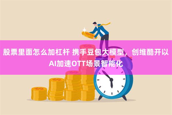 股票里面怎么加杠杆 携手豆包大模型，创维酷开以AI加速OTT场景智能化