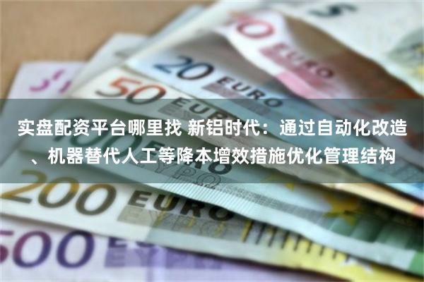 实盘配资平台哪里找 新铝时代：通过自动化改造、机器替代人工等降本增效措施优化管理结构