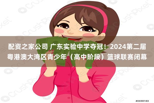 配资之家公司 广东实验中学夺冠！2024第二届粤港澳大湾区青少年（高中阶段）篮球联赛闭幕