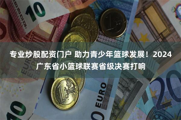 专业炒股配资门户 助力青少年篮球发展！2024广东省小篮球联赛省级决赛打响