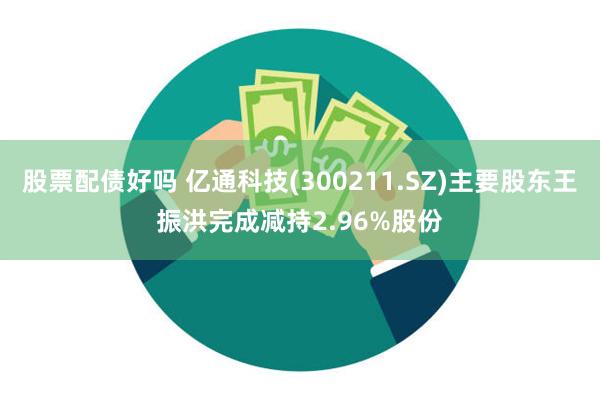 股票配债好吗 亿通科技(300211.SZ)主要股东王振洪完成减持2.96%股份