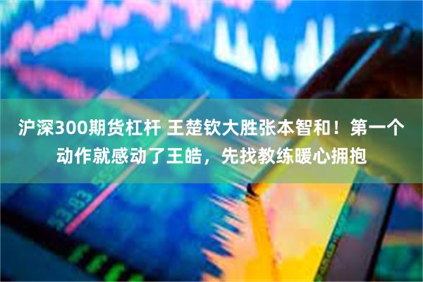 沪深300期货杠杆 王楚钦大胜张本智和！第一个动作就感动了王皓，先找教练暖心拥抱