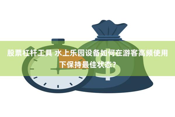 股票杠杆工具 水上乐园设备如何在游客高频使用下保持最佳状态？