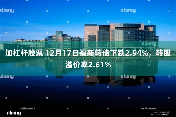 加杠杆股票 12月17日福新转债下跌2.94%，转股溢价率2.61%