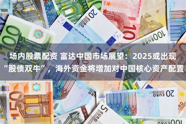 场内股票配资 富达中国市场展望：2025或出现“股债双牛”，海外资金将增加对中国核心资产配置