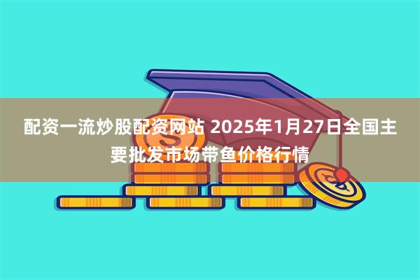 配资一流炒股配资网站 2025年1月27日全国主要批发市场带鱼价格行情