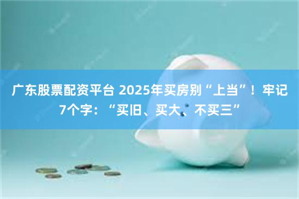 广东股票配资平台 2025年买房别“上当”！牢记7个字：“买旧、买大、不买三”