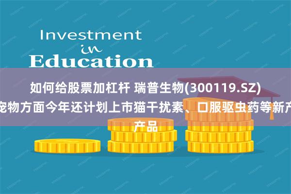 如何给股票加杠杆 瑞普生物(300119.SZ)：宠物方面今年还计划上市猫干扰素、口服驱虫药等新产品