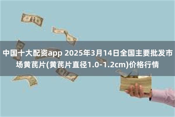 中国十大配资app 2025年3月14日全国主要批发市场黄芪片(黄芪片直径1.0-1.2cm)价格行情