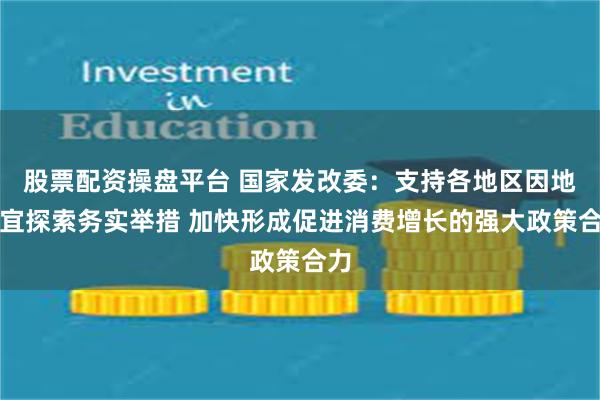 股票配资操盘平台 国家发改委：支持各地区因地制宜探索务实举措 加快形成促进消费增长的强大政策合力